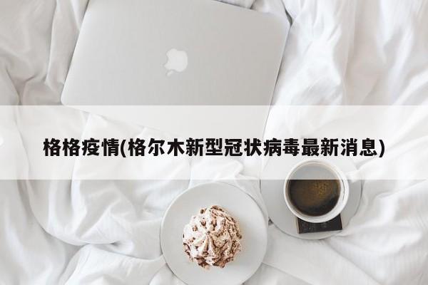 格格疫情(格尔木新型冠状病毒最新消息)