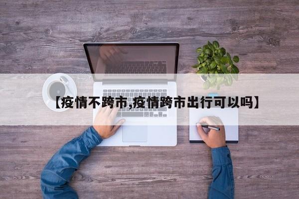 【疫情不跨市,疫情跨市出行可以吗】