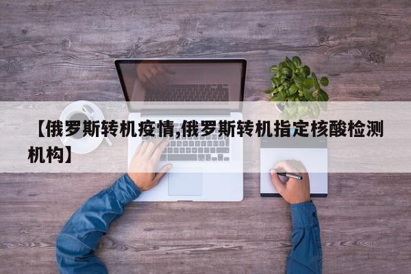 【俄罗斯转机疫情,俄罗斯转机指定核酸检测机构】