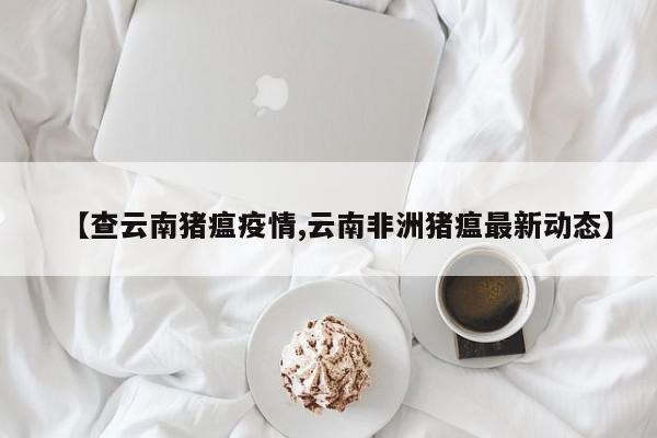 【查云南猪瘟疫情,云南非洲猪瘟最新动态】