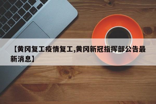 【黄冈复工疫情复工,黄冈新冠指挥部公告最新消息】