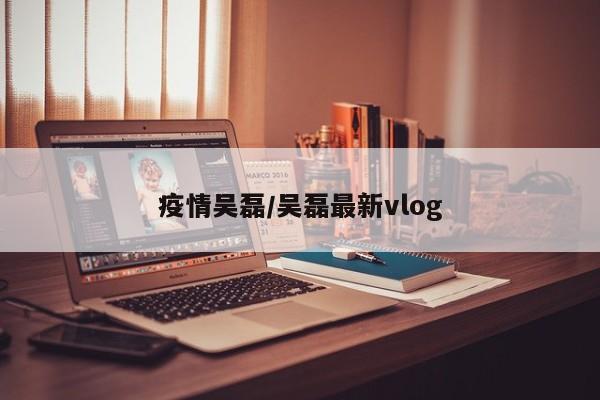 疫情吴磊/吴磊最新vlog
