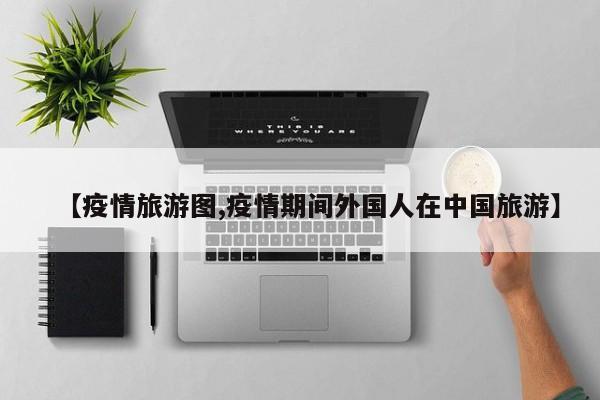 【疫情旅游图,疫情期间外国人在中国旅游】