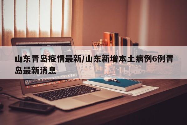 山东青岛疫情最新/山东新增本土病例6例青岛最新消息