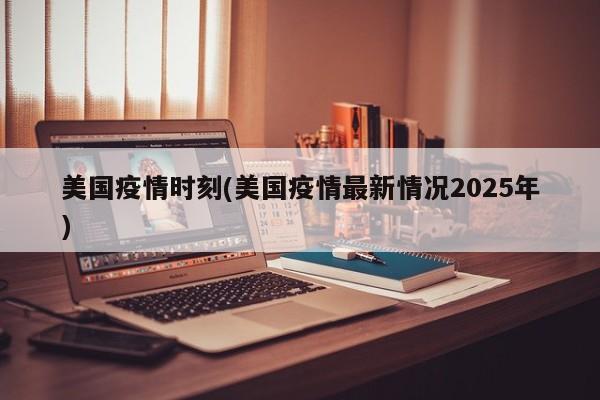 美国疫情时刻(美国疫情最新情况2025年)