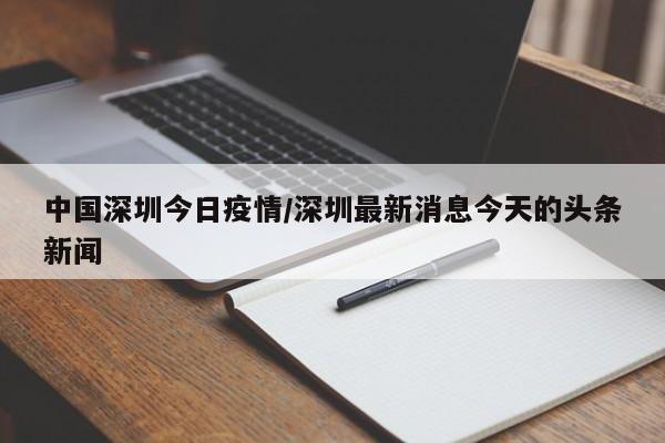 中国深圳今日疫情/深圳最新消息今天的头条新闻