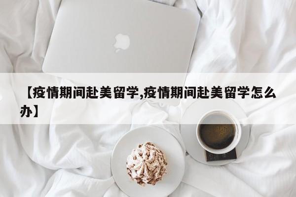 【疫情期间赴美留学,疫情期间赴美留学怎么办】