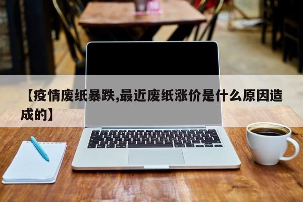 【疫情废纸暴跌,最近废纸涨价是什么原因造成的】