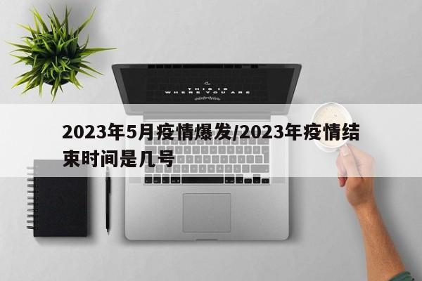 2023年5月疫情爆发/2023年疫情结束时间是几号