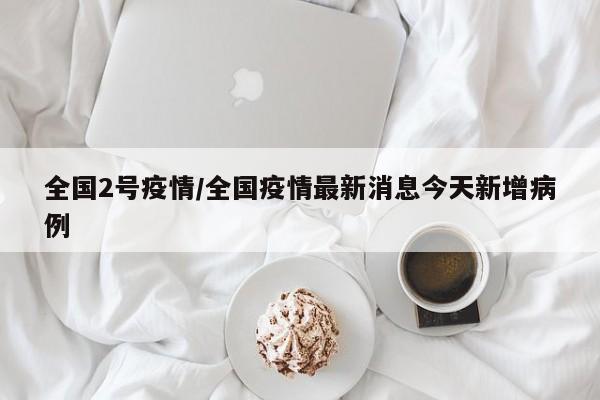 全国2号疫情/全国疫情最新消息今天新增病例