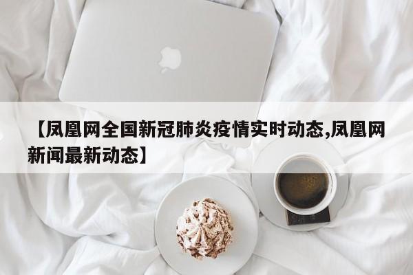 【凤凰网全国新冠肺炎疫情实时动态,凤凰网新闻最新动态】