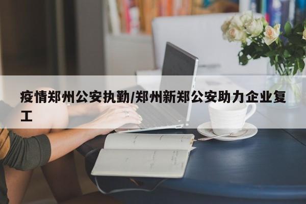 疫情郑州公安执勤/郑州新郑公安助力企业复工