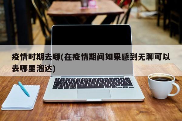 疫情时期去哪(在疫情期间如果感到无聊可以去哪里溜达)