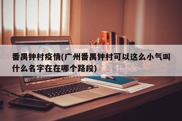 番禺钟村疫情(广州番禺钟村可以这么小气叫什么名字在在哪个路段)