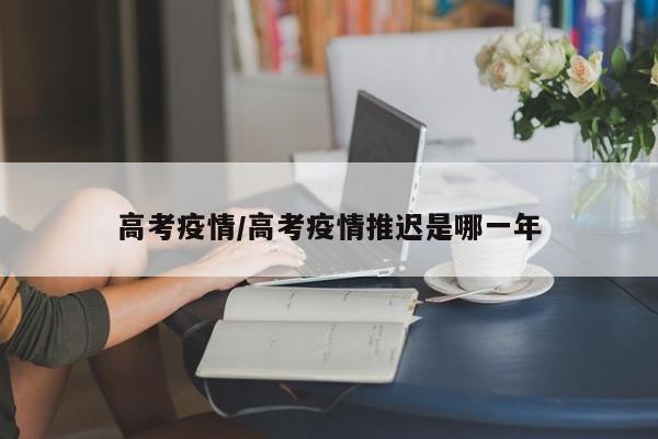 高考疫情/高考疫情推迟是哪一年