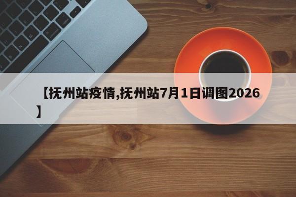 【抚州站疫情,抚州站7月1日调图2026】