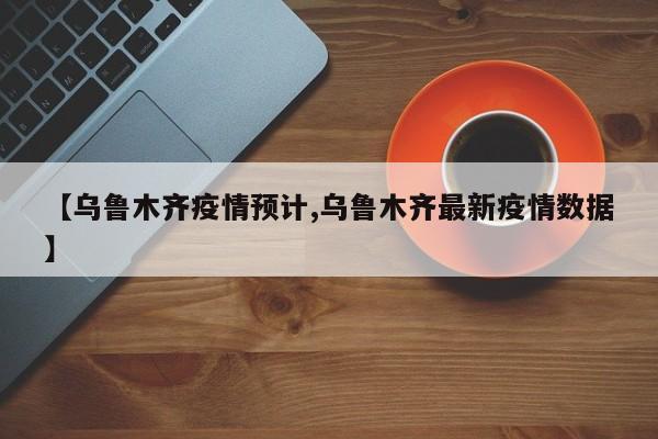 【乌鲁木齐疫情预计,乌鲁木齐最新疫情数据】