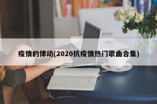 疫情的律动(2020抗疫情热门歌曲合集)