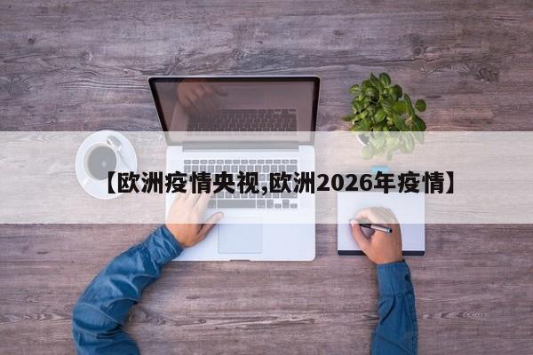 【欧洲疫情央视,欧洲2026年疫情】