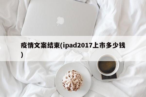 疫情文案结束(ipad2017上市多少钱)