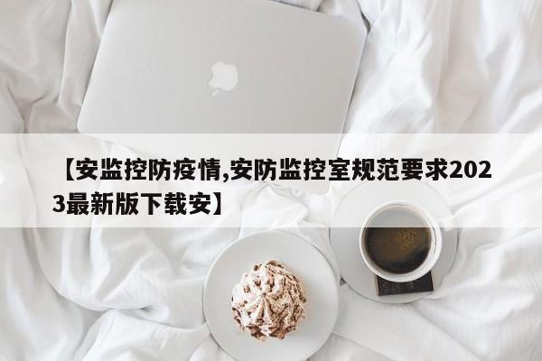 【安监控防疫情,安防监控室规范要求2023最新版下载安】