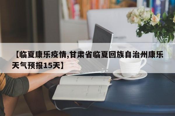 【临夏康乐疫情,甘肃省临夏回族自治州康乐天气预报15天】