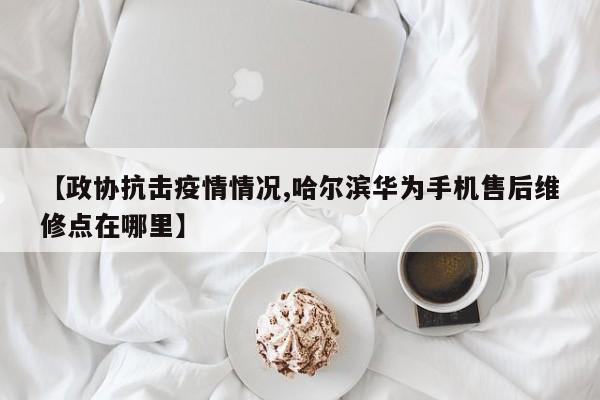 【政协抗击疫情情况,哈尔滨华为手机售后维修点在哪里】