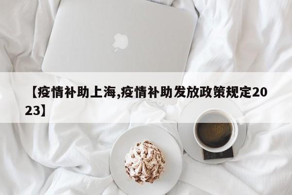 【疫情补助上海,疫情补助发放政策规定2023】