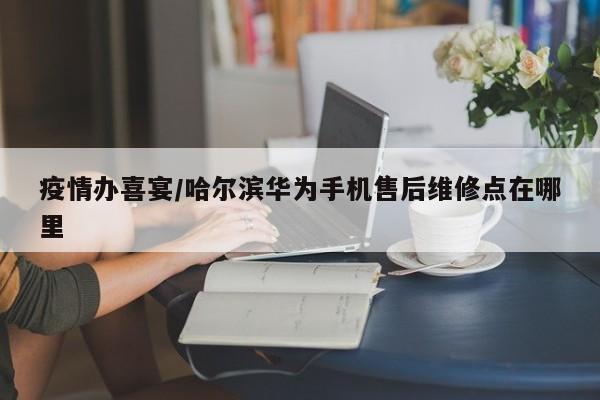 疫情办喜宴/哈尔滨华为手机售后维修点在哪里