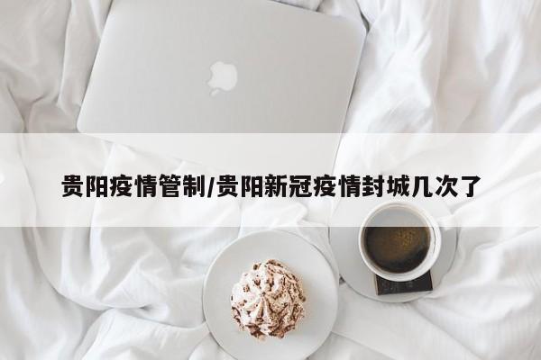贵阳疫情管制/贵阳新冠疫情封城几次了