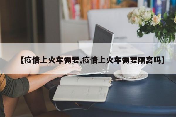 【疫情上火车需要,疫情上火车需要隔离吗】