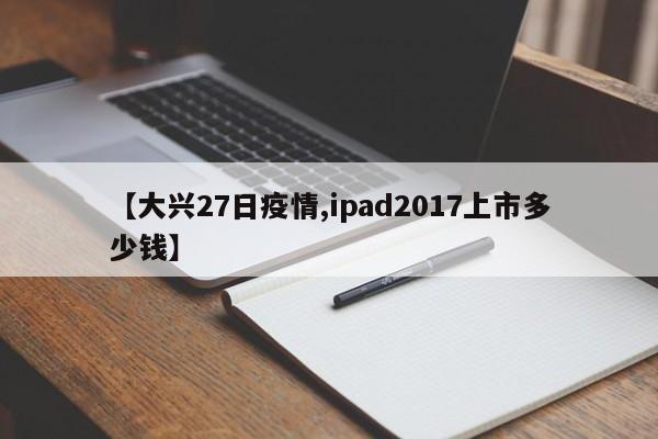 【大兴27日疫情,ipad2017上市多少钱】