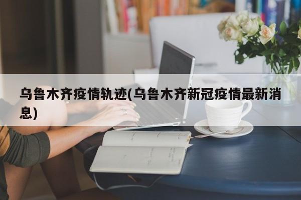 乌鲁木齐疫情轨迹(乌鲁木齐新冠疫情最新消息)