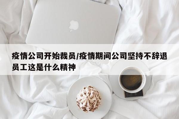 疫情公司开始裁员/疫情期间公司坚持不辞退员工这是什么精神