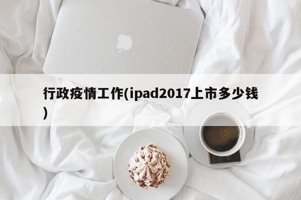 行政疫情工作(ipad2017上市多少钱)