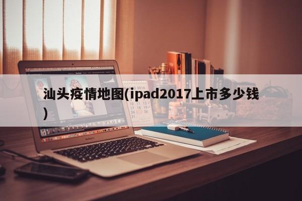 汕头疫情地图(ipad2017上市多少钱)