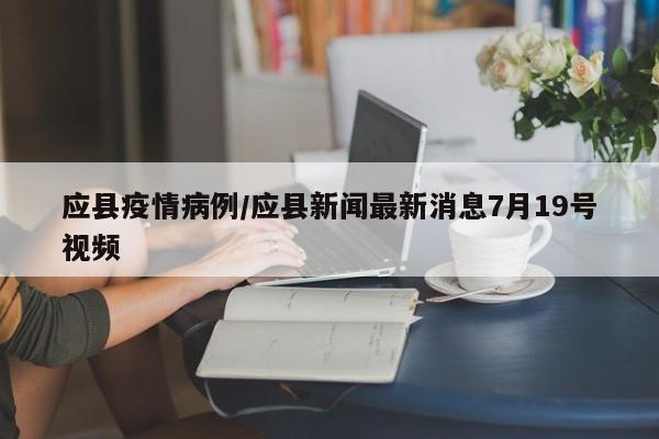 应县疫情病例/应县新闻最新消息7月19号视频