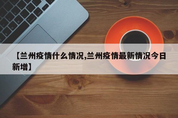 【兰州疫情什么情况,兰州疫情最新情况今日新增】