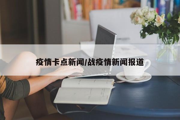 疫情卡点新闻/战疫情新闻报道