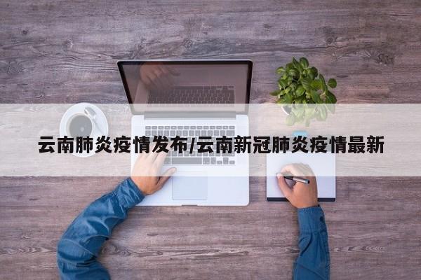 云南肺炎疫情发布/云南新冠肺炎疫情最新