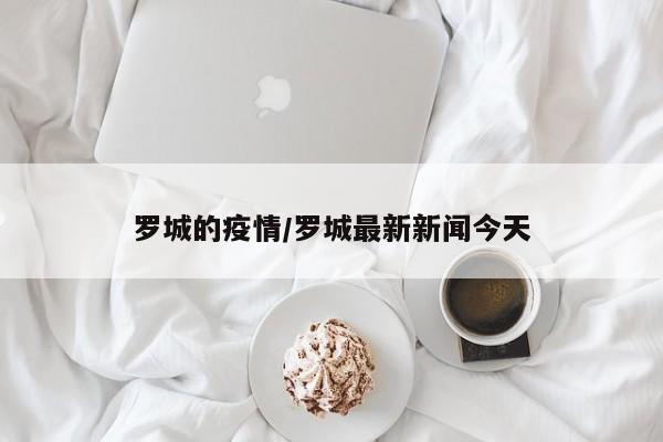 罗城的疫情/罗城最新新闻今天