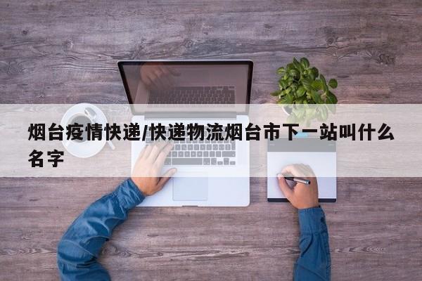 烟台疫情快递/快递物流烟台市下一站叫什么名字