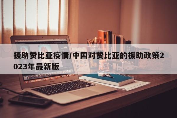 援助赞比亚疫情/中国对赞比亚的援助政策2023年最新版